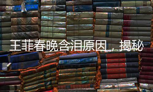 王菲春晚含淚原因，揭秘巨星背后的情感與故事