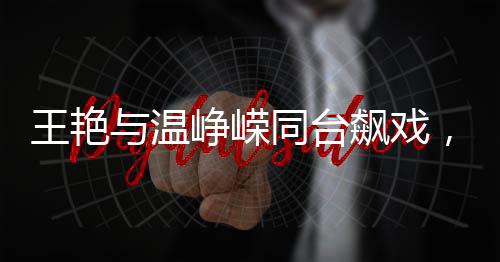 王艷與溫崢嶸同臺飆戲，顏值演技雙雙驚艷觀眾