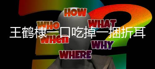 王鶴棣一口吃掉一捆折耳根，美食挑戰(zhàn)引發(fā)網(wǎng)友熱議