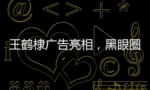 王鶴棣廣告亮相，黑眼圈引人注目