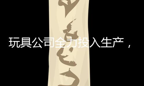 玩具公司全力投入生產(chǎn)，每日制造量達(dá)驚人的二十萬哪吒玩具——揭秘背后的故事