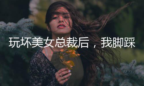 玩壞美女總裁后，我腳踩娛樂圈！