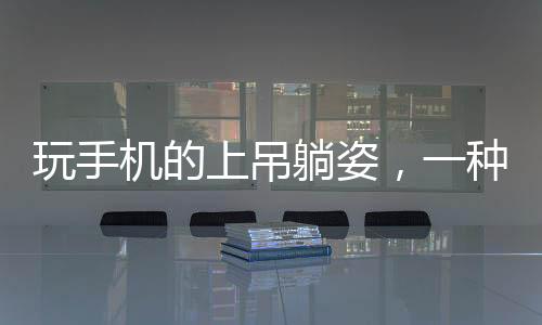 玩手機(jī)的上吊躺姿，一種新奇的休閑姿態(tài)？專家呼吁關(guān)注健康！