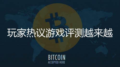 玩家熱議游戲評測越來越不靠譜 同一游戲被評神作和糞作