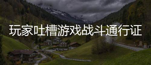 玩家吐槽游戲戰(zhàn)斗通行證讓游戲像上班 不玩太虧玩了太累