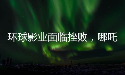環(huán)球影業(yè)面臨挫敗，哪吒之魔童降世2再度創(chuàng)造奇跡，環(huán)球影業(yè)電影票房告負(fù)