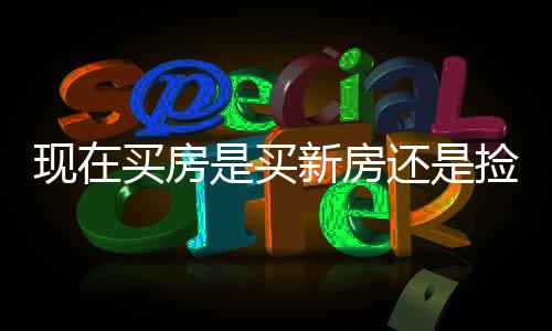 現(xiàn)在買房是買新房還是撿漏二手房？一篇文章深度解析