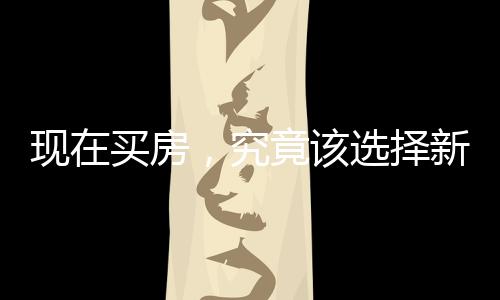 現(xiàn)在買房，究竟該選擇新房還是二手房？一篇深度解析的文章