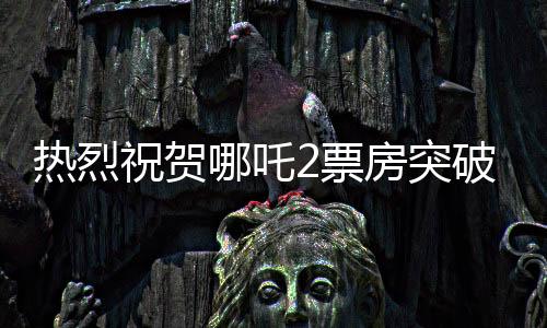 熱烈祝賀哪吒2票房突破百億大關(guān)，國產(chǎn)動(dòng)畫再創(chuàng)新輝煌