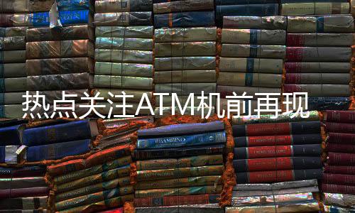 熱點關(guān)注ATM機前再現(xiàn)排隊盛況，網(wǎng)友熱議，錢都去哪了？