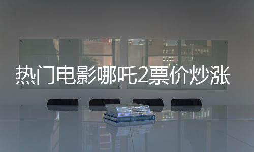熱門(mén)電影哪吒2票價(jià)炒漲至千元，觀眾反應(yīng)不一
