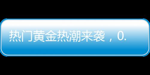 熱門黃金熱潮來襲，0.01克黃金手機(jī)貼引爆市場，金店延遲放假應(yīng)對搶購潮