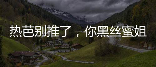 熱芭別推了，你黑絲蜜姐翻白眼了