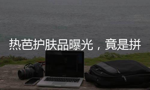 熱芭護(hù)膚品曝光，竟是拼夕夕包郵