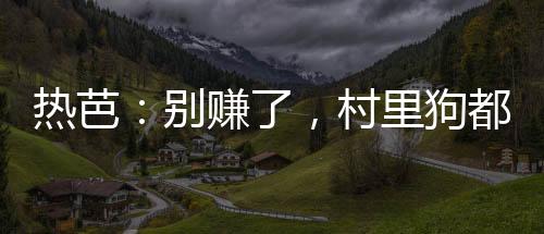 熱芭：別賺了，村里狗都成首富了