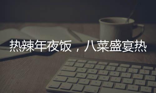 熱辣年夜飯，八菜盛宴熱銷，售價僅293元