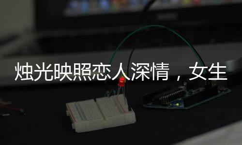 燭光映照戀人深情，女生許愿情感永固，許下永不出軌的堅(jiān)定誓言