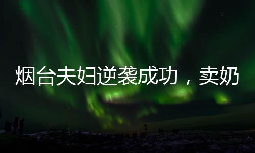 煙臺夫婦逆襲成功，賣奶茶年入百億，創(chuàng)業(yè)傳奇揭秘