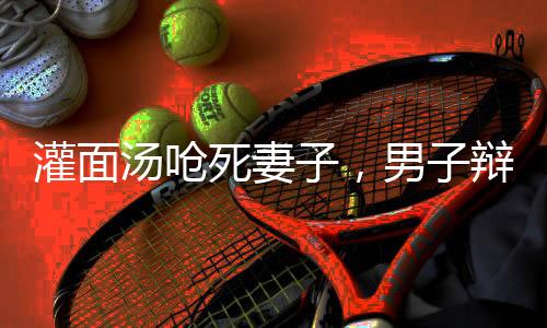 灌面湯嗆死妻子，男子辯稱只是嚇唬嚇唬——悲劇背后的家庭矛盾與反思
