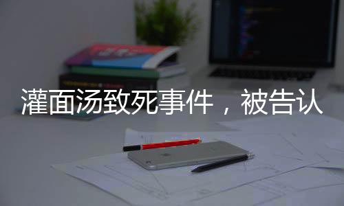 灌面湯致死事件，被告認(rèn)罪，揭示背后的故事與反思