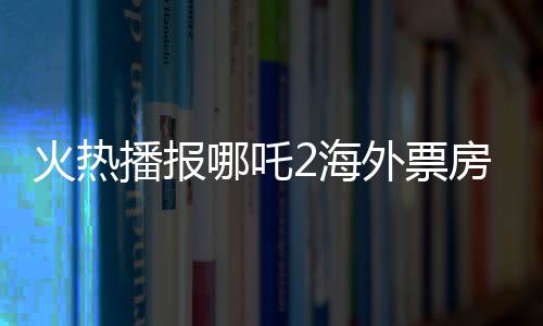 火熱播報(bào)哪吒2海外票房破億，中華文化魅力席卷全球！