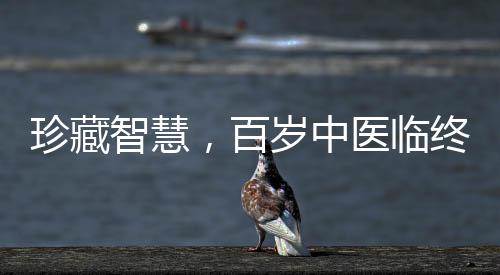 珍藏智慧，百歲中醫(yī)臨終前的無私饋贈——世紀醫(yī)學傳承之路