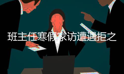 班主任寒假家訪遭遇拒之門外——現(xiàn)代家校溝通的挑戰(zhàn)與對策
