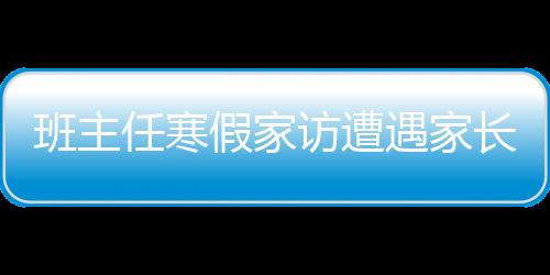班主任寒假家訪遭遇家長(zhǎng)拒絕，探究背后的深層原因及應(yīng)對(duì)之策