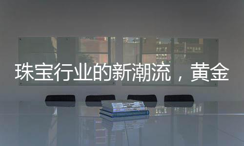 珠寶行業(yè)的新潮流，黃金不再一統(tǒng)江湖，多樣化材質(zhì)引領(lǐng)新風(fēng)尚