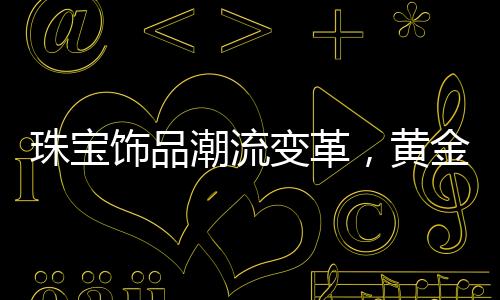 珠寶飾品潮流變革，黃金不再獨領(lǐng)風(fēng)騷