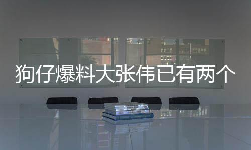 狗仔爆料大張偉已有兩個孩子，家庭生活的另一面