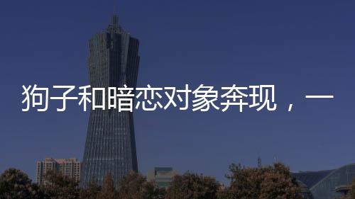 狗子和暗戀對象奔現(xiàn)，一段真摯情感的開啟