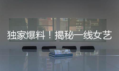 獨家爆料！揭秘一線女藝人背后不為人知的愛情故事——揭幕即將引發(fā)巨大關注的95后男星與一線女友新瓜！