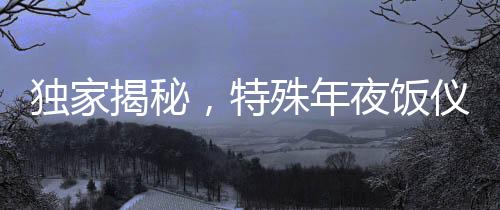 獨家揭秘，特殊年夜飯儀式，凌晨四五點的味蕾盛宴