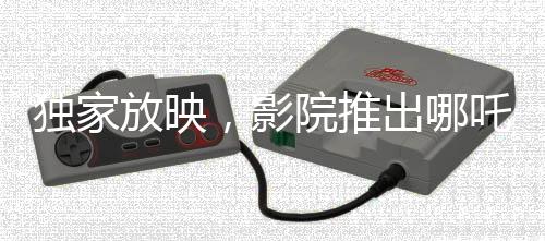 獨家放映，影院推出哪吒傳奇大片，僅需29.9元觀影