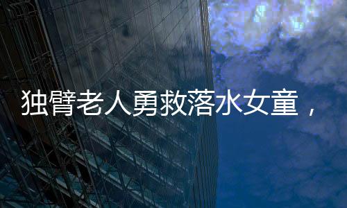 獨臂老人勇救落水女童，社會溫暖人心展現(xiàn)無畏勇氣