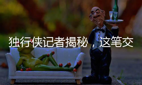 獨(dú)行俠記者揭秘，這筆交易毫無道理，背后隱藏了什么？