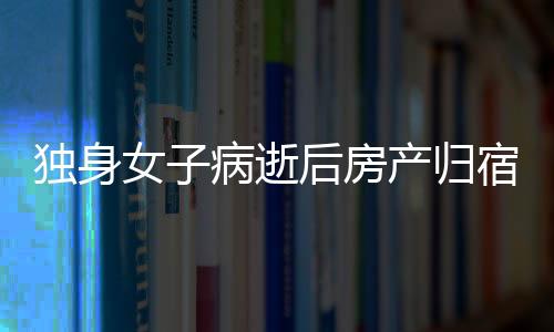 獨(dú)身女子病逝后房產(chǎn)歸宿引發(fā)的深思，一二三四五六七八九十