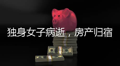 獨(dú)身女子病逝，房產(chǎn)歸宿引發(fā)深思，歸國(guó)家所有？