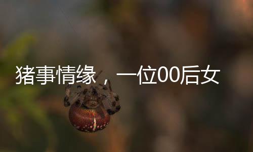 豬事情緣，一位00后女生與養(yǎng)豬行業(yè)的奮斗故事