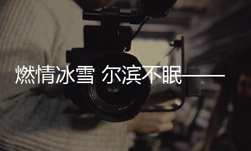 燃情冰雪 爾濱不眠——哈爾濱冰雪節(jié)的盛大狂歡