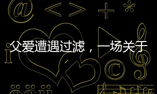 父愛遭遇過濾，一場關(guān)于理解與溝通的深度對話
