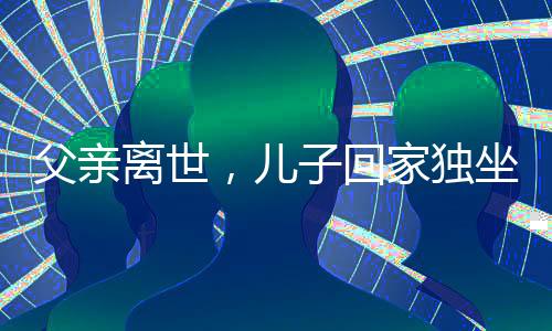 父親離世，兒子回家獨(dú)坐門口落淚——人世間深深的親情思念