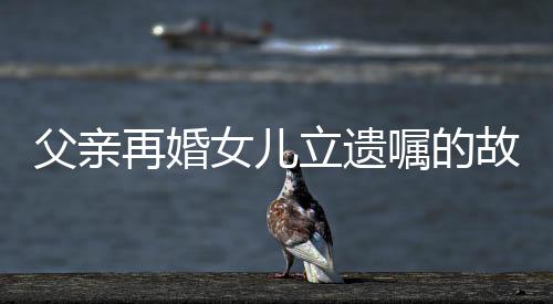 父親再婚女兒立遺囑的故事