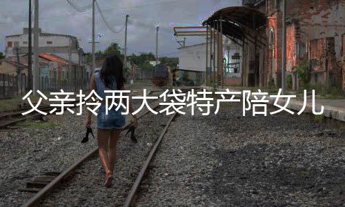 父親拎兩大袋特產(chǎn)陪女兒反向過年，演繹深厚父愛