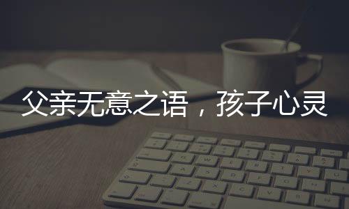 父親無意之語，孩子心靈受傷——關(guān)于爸爸一句含金量不高孩子氣哭撕獎狀的思考