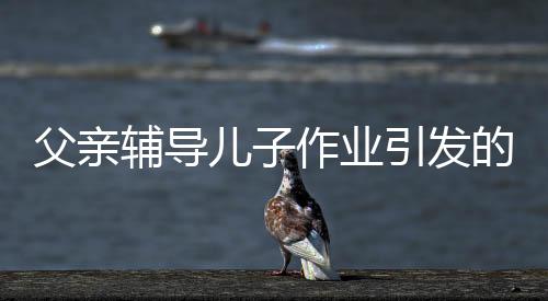 父親輔導兒子作業(yè)引發(fā)的警鐘，男子因過度勞累導致舊病復發(fā)