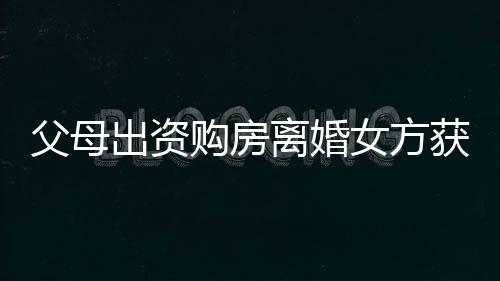 父母出資購房離婚女方獲分巨額財產(chǎn)，這背后的故事引發(fā)熱議
