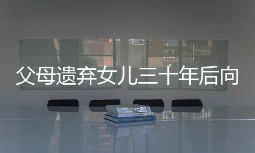父母遺棄女兒三十年后向其索要養(yǎng)育費，人間冷暖與社會倫理的挑戰(zhàn)