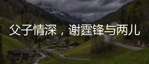 父子情深，謝霆鋒與兩兒子罕見合影展現(xiàn)溫馨家庭